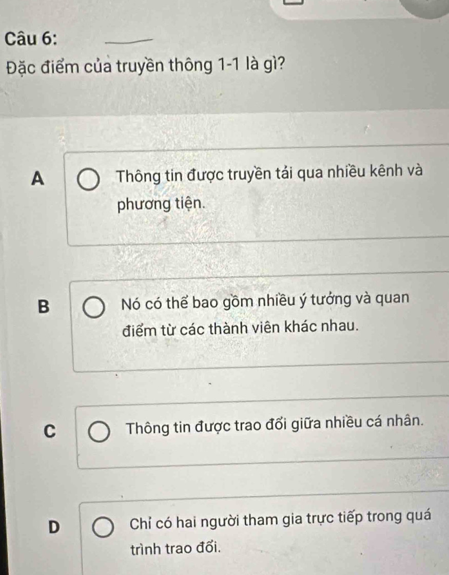 Đặc điểm của truyền thông 1-1 là gì?
A Thông tin được truyền tải qua nhiều kênh và
phương tiện.
B Nó có thể bao gồm nhiều ý tưởng và quan
điểm từ các thành viên khác nhau.
C Thông tin được trao đổi giữa nhiều cá nhân.
D Chỉ có hai người tham gia trực tiếp trong quá
trình trao đổi.