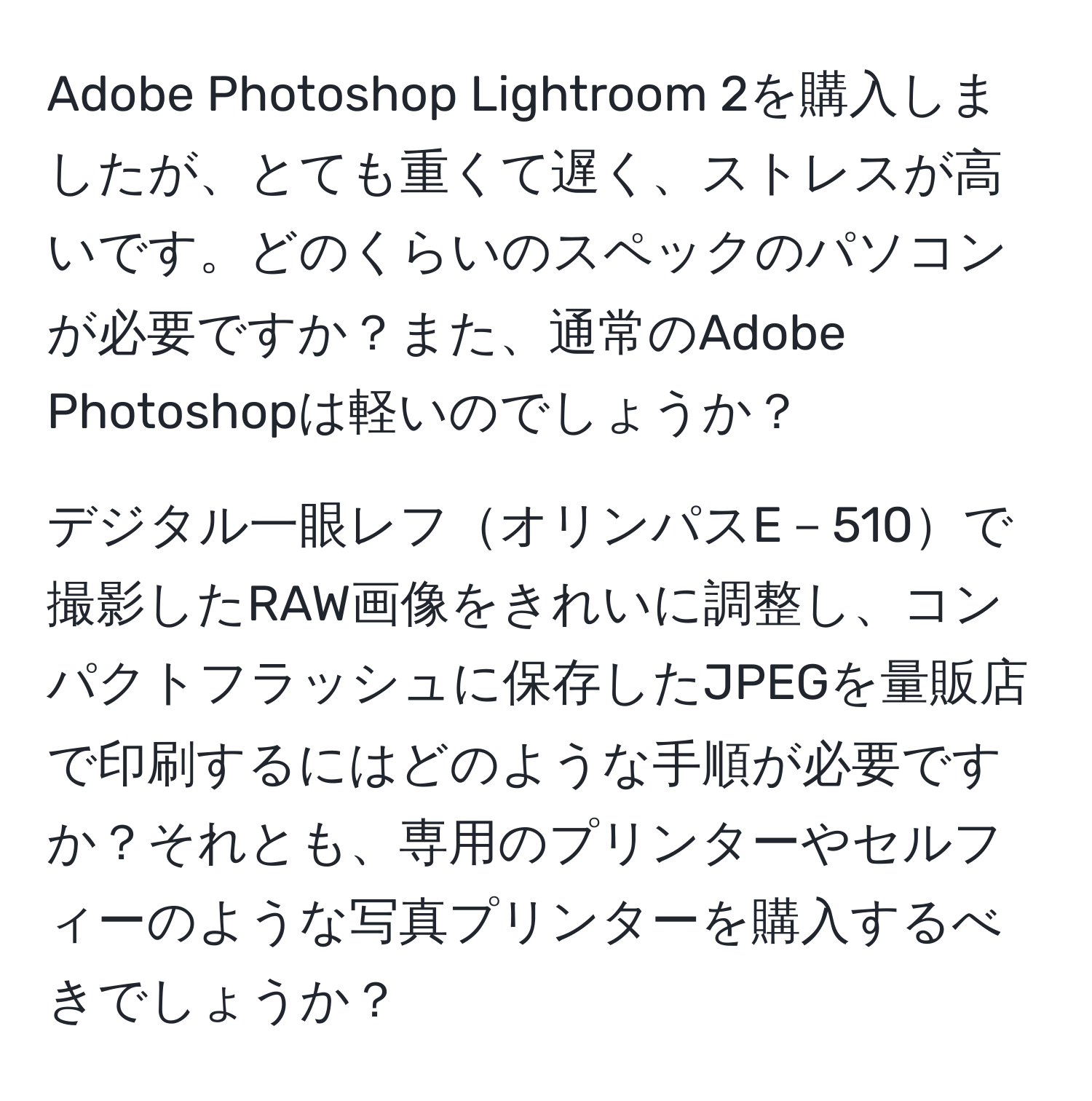 Adobe Photoshop Lightroom 2を購入しましたが、とても重くて遅く、ストレスが高いです。どのくらいのスペックのパソコンが必要ですか？また、通常のAdobe Photoshopは軽いのでしょうか？

デジタル一眼レフオリンパスE－510で撮影したRAW画像をきれいに調整し、コンパクトフラッシュに保存したJPEGを量販店で印刷するにはどのような手順が必要ですか？それとも、専用のプリンターやセルフィーのような写真プリンターを購入するべきでしょうか？