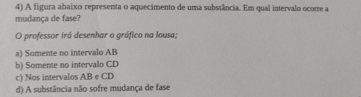 A figura abaixo representa o aquecimento de uma substância. Em qual intervalo ocorre a
mudança de fase?
O professor irá desenhar o gráfico na lousa;
a) Somente no intervalo AB
b) Somente no intervalo CD
c) Nos intervalos AB e CD
d) A substância não sofre mudança de fase