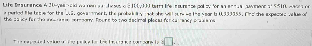 Life Insurance A 30-year -old woman purchases a $100,000 term life insurance policy for an annual payment of $510. Based on 
a period life table for the U.S. government, the probability that she will survive the year is 0.999055. Find the expected value of 
the policy for the insurance company. Round to two decimal places for currency problems. 
The expected value of the policy for the insurance company is s□.