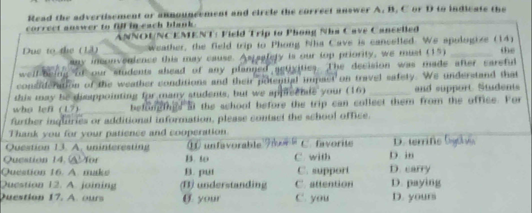 Read the advertisement or announcement and circle the correct answer A. B. C or D to indicate the 
correct answer to fill in each blank. 
ANNOUNCEMENT: Field Trip to Phong Nhà Cave Cancelled 
Due to the (13) _ weather, the field trip to Phong Nha Cave is cancelled. We spologize (14) 
any inconvenience this may cause. Aspaalery is our top priority, we must (15) te 
well-being of our students shead of any planned activities. The decision was made after careful 
consideration of the weather conditions and their potential impast on travel safety. We understand that 
this may be disappointing for many students, but we appreenle your (16) _and support Students 
who lef (L7) befongings at the school before the trip can collect them from the office. For 
further inquiries or additional information, please contact the school office. 
Q 
Q