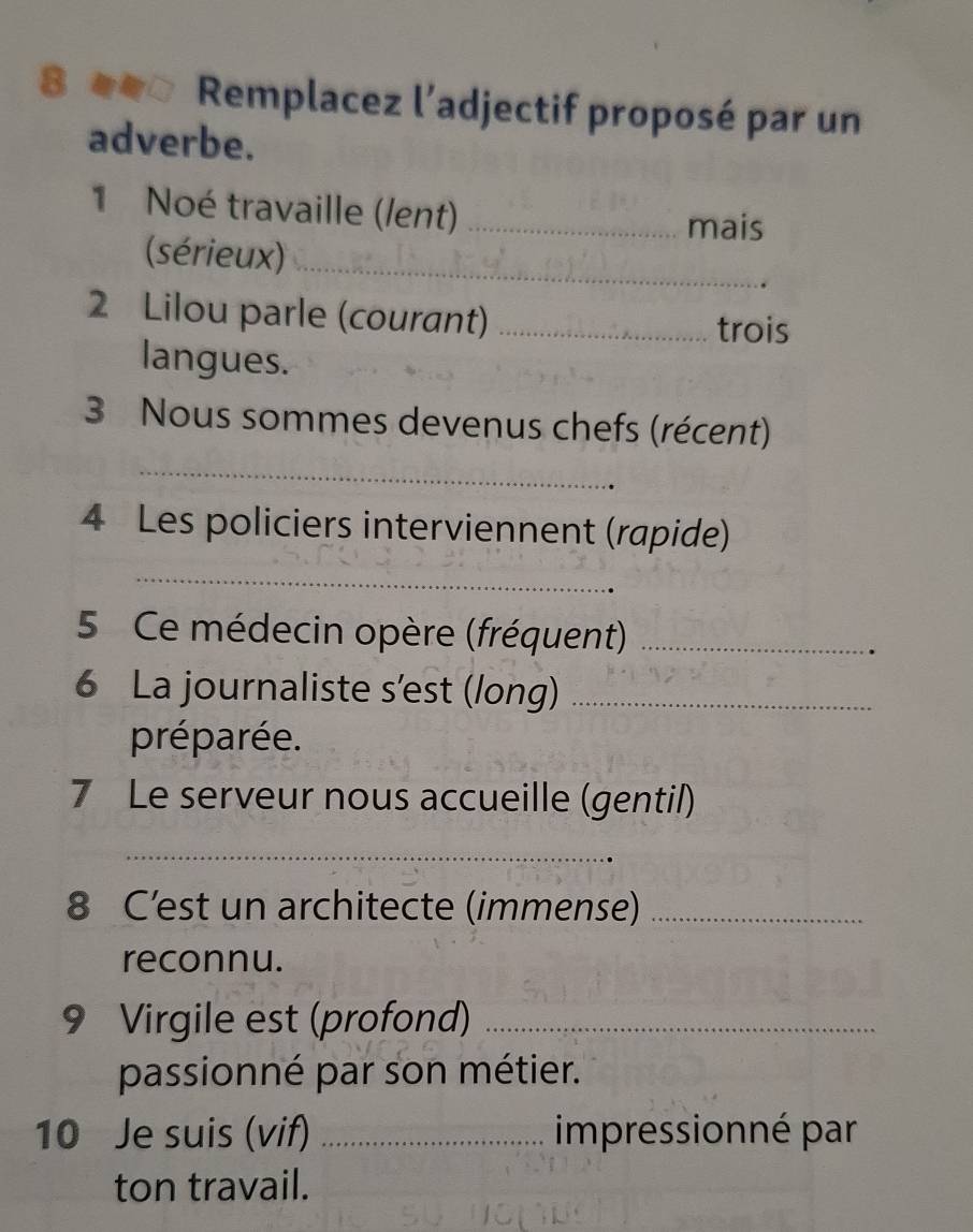 8 ##* Remplacez l’adjectif proposé par un 
adverbe. 
1 Noé travaille (/ent)_ 
mais 
(sérieux)_ 
2 Lilou parle (courant) _trois 
langues. 
3 Nous sommes devenus chefs (récent) 
_ 
4 Les policiers interviennent (rapide) 
_ 
5 Ce médecin opère (fréquent)_ 
6 La journaliste s'est (long)_ 
préparée. 
7 Le serveur nous accueille (gentil) 
_ 
8 C’est un architecte (immense)_ 
reconnu. 
9 Virgile est (profond)_ 
passionné par son métier. 
10 Je suis (vif) _impressionné par 
ton travail.