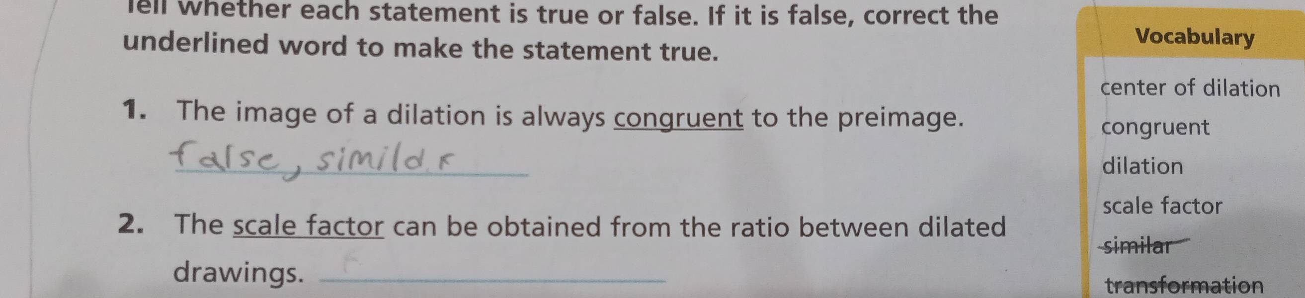 ell whether each statement is true or false. If it is false, correct the 
underlined word to make the statement true. 
Vocabulary 
center of dilation 
1. The image of a dilation is always congruent to the preimage. 
congruent 
_ 
dilation 
scale factor 
2. The scale factor can be obtained from the ratio between dilated 
similar 
drawings._ 
transformation