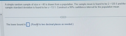 A simple random sample of size n=40 is drawn from a population. The sample mean is found to be overline x=120.5 and the 
sample standard deviation is found to be s=13.1. Construct a 99% confidence intervall for the population mean 
The lower bound is □ (Round to two decimal places as needed.)