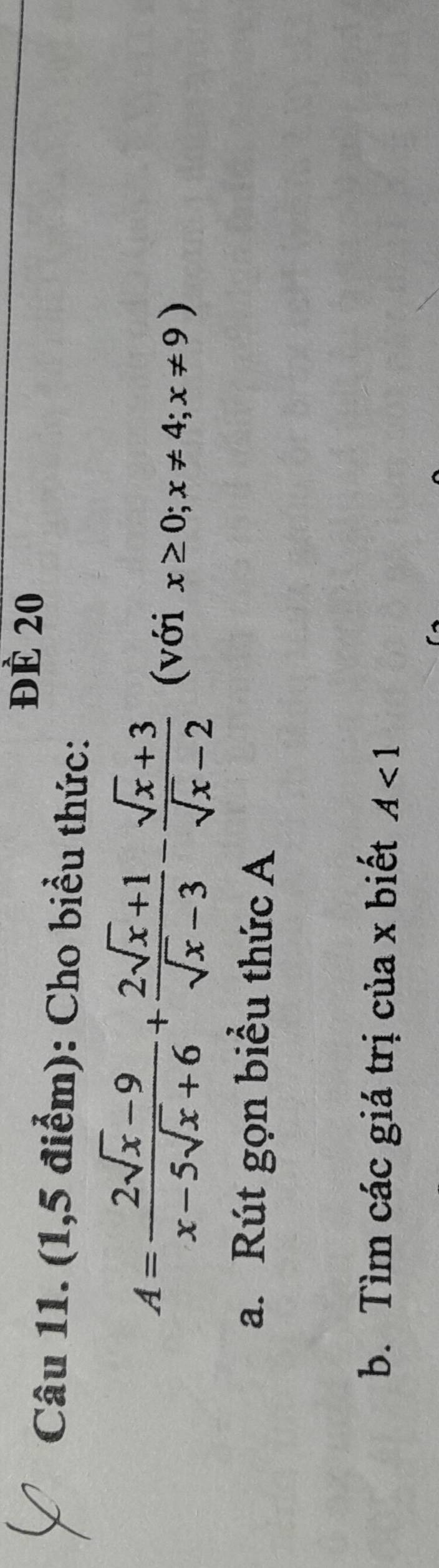 đè 20
Câu 11. (1,5 điểm): Cho biểu thức:
A= (2sqrt(x)-9)/x-5sqrt(x)+6 + (2sqrt(x)+1)/sqrt(x)-3 - (sqrt(x)+3)/sqrt(x)-2  (với x≥ 0; x!= 4;x!= 9)
a. Rút gọn biểu thức A
b. Tìm các giá trị của x biết A<1</tex>