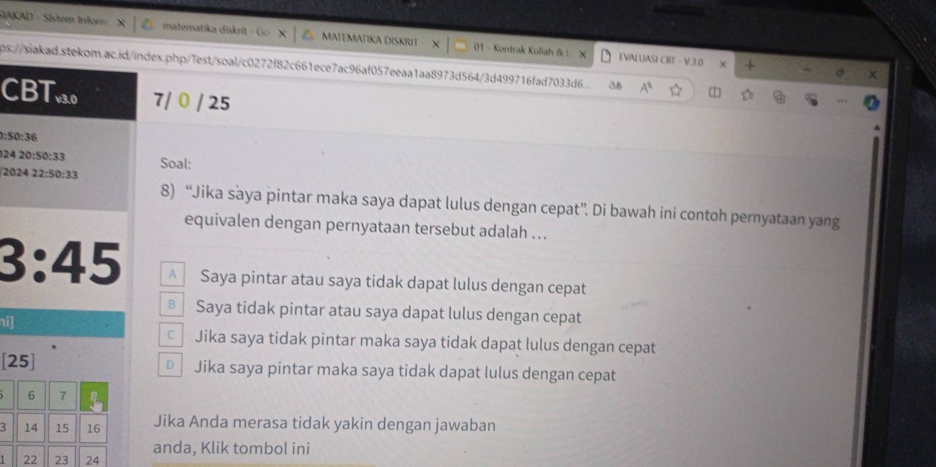 SIAKAD - Sistem Infor matematika diskri G MATEMATIKA DISKRIT 01 - Kontrak Kuliah & L X
EVALUASI CBT - V.3.0 × +
ps://siakad.stekom.ac.id/index.php/1est/soal/c0272f82c661ece7ac96af057eeaa1aa8973d5643d499716fad7033d6... A^0 
CBT0 7/ 0 / 25
0:50:36
2420:50:33
Soal:
202422:50:33
8) “Jika saya pintar maka saya dapat lulus dengan cepat”. Di bawah ini contoh pernyataan yang
equivalen dengan pernyataan tersebut adalah ...
3:45 A Saya pintar atau saya tidak dapat lulus dengan cepat
€ Saya tidak pintar atau saya dapat lulus dengan cepat
ni]
c Jika saya tidak pintar maka saya tidak dapat lulus dengan cepat
[25] D Jika saya pintar maka saya tidak dapat lulus dengan cepat
6 7
3 14 15 16 Jika Anda merasa tidak yakin dengan jawaban
anda, Klik tombol ini
1 22 23 24