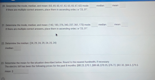 Determine the mode, median, and mean: (65,69,60,61,62,63,65,67,62) mode: median: mean 
If there are multiple correct answers, place them in ascending order, i e 23.31°
_ 
_ 
_ 
21. Determine the mode, median, and mean: (142,183,276,343,237,361,173) ) mode: median: mean: 
if there are multiple correct answers, place them in ascending order, I e 23.31°
22. Determine the median: (24,29,24,29,24,25,24)
_ 
median: 
23. Determine the mean for the situation described below. Round to the nearest hundredth, if necessary 
The electric bill has been the following prices for the past 8 months : $80.23, $70.1, $88.68, $70.35, $76.72, $82.30, $84.5, $79.6
_ 
mean: $