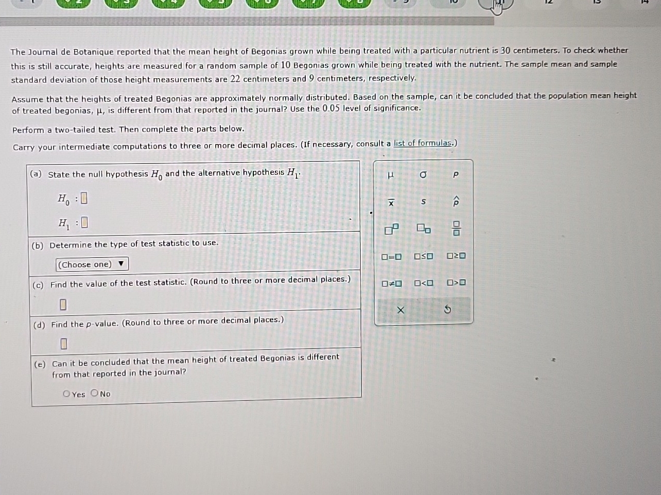 The Journal de Botanique reported that the mean height of Begonias grown while being treated with a particular nutrient is 30 centimeters. To check whether
this is still accurate, heights are measured for a random sample of 10 Begonias grown while being treated with the nutrient. The sample mean and sample
standard deviation of those height measurements are 22 centimeters and 9 centimeters, respectively.
Assume that the heights of treated Begonias are approximately normally distributed. Based on the sample, can it be concluded that the population mean height
of treated begonias, μ, is different from that reported in the journal? Use the 0.05 level of significance.
Perform a two-tailed test. Then complete the parts below.
Carry your intermediate computations to three or more decimal places. (If necessary, consult a list of formulas.)
(a) State the null hypothesis H_0 and the alternative hypothesis H_1. σ P
μ
H_0:□
overline x s widehat p
H_1:□
 □ /□  
(b) Determine the type of test statistic to use.
□ =□ □ ≤ □ □ ≥ □
(Choose one)
(c) Find the value of the test statistic. (Round to three or more decimal places.)
□ != □ □ □ >□
× 5
(d) Find the p -value. (Round to three or more decimal places.)
(e) Can it be concluded that the mean height of treated Begonias is different
from that reported in the journal?
Yes No