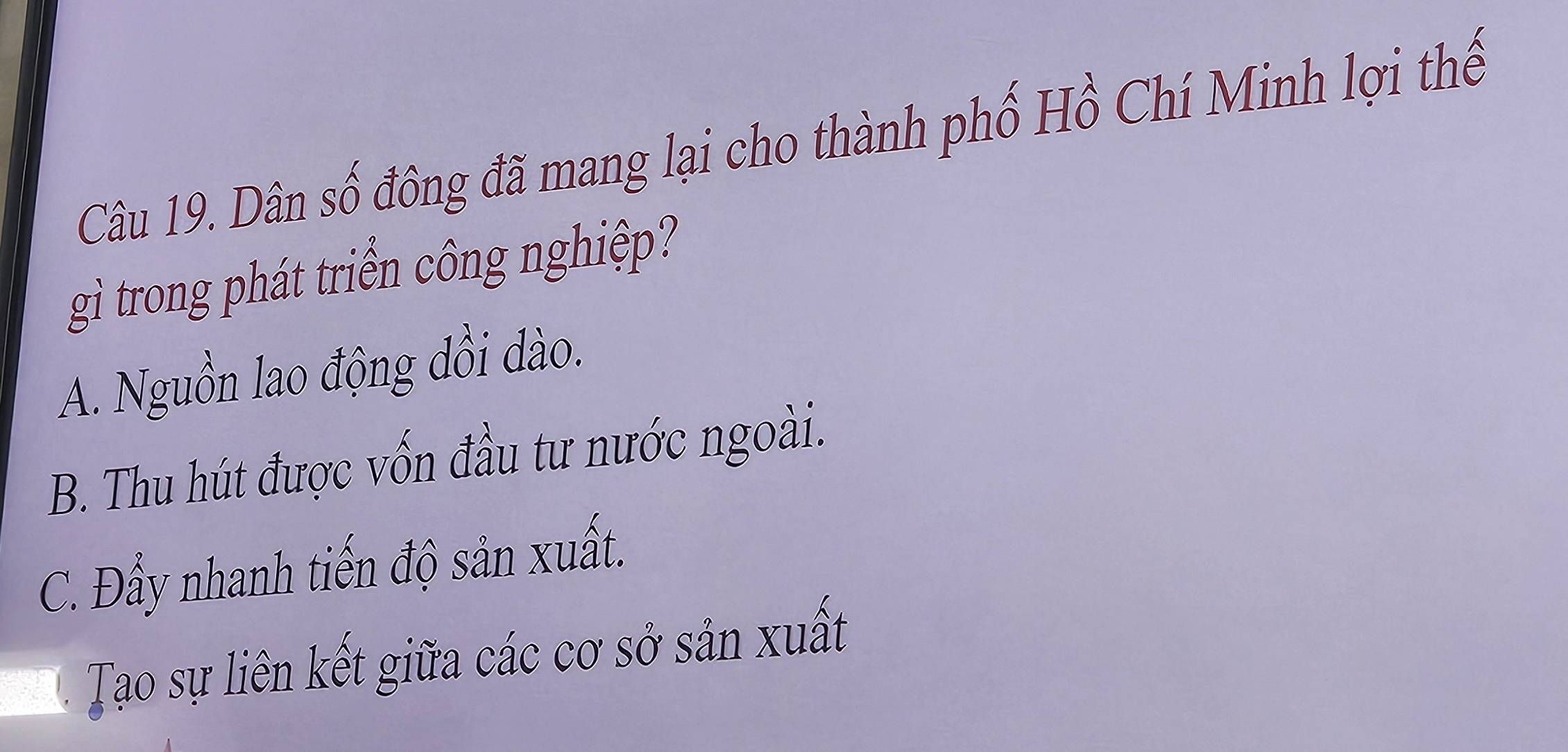 Dân số đông đã mang lại cho thành phố Hồ Chí Minh lợi thế
gì trong phát triển công nghiệp?
A. Nguồn lao động dồi dào.
B. Thu hút được vốn đầu tư nước ngoài.
C. Đẩy nhanh tiến độ sản xuất.
Tạo sự liên kết giữa các cơ sở sản xuất