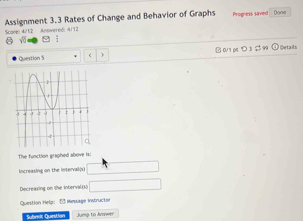 Assignment 3.3 Rates of Change and Behavior of Graphs Progress saved Done 
Score: 4/12 Answered: 4/12
sqrt(0)
Question 5 □ 0/1 pt つ 3 % 99 ⓘDetails 
< > 
The function graphed above is: 
Increasing on the interval(s) □
Decreasing on the interval(s) □ 
Question Help: Message instructor 
Submit Question Jump to Answer