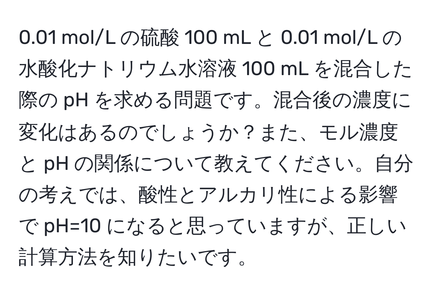 0.01 mol/L の硫酸 100 mL と 0.01 mol/L の水酸化ナトリウム水溶液 100 mL を混合した際の pH を求める問題です。混合後の濃度に変化はあるのでしょうか？また、モル濃度と pH の関係について教えてください。自分の考えでは、酸性とアルカリ性による影響で pH=10 になると思っていますが、正しい計算方法を知りたいです。