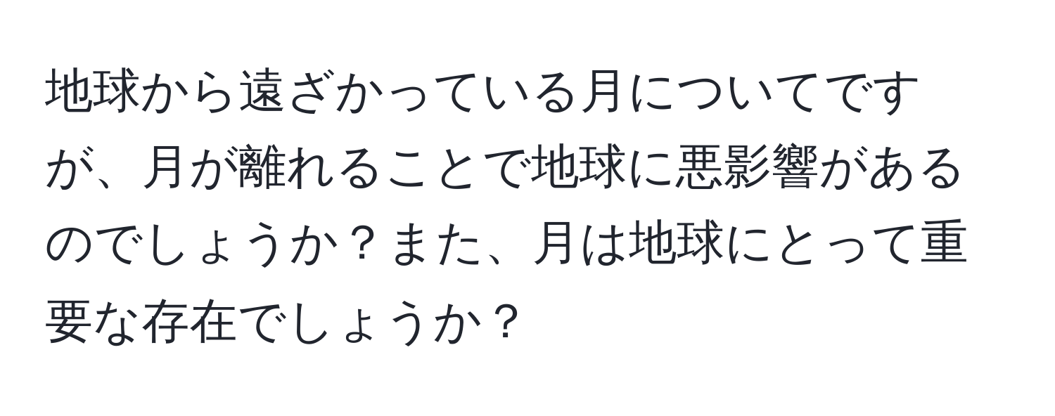 地球から遠ざかっている月についてですが、月が離れることで地球に悪影響があるのでしょうか？また、月は地球にとって重要な存在でしょうか？