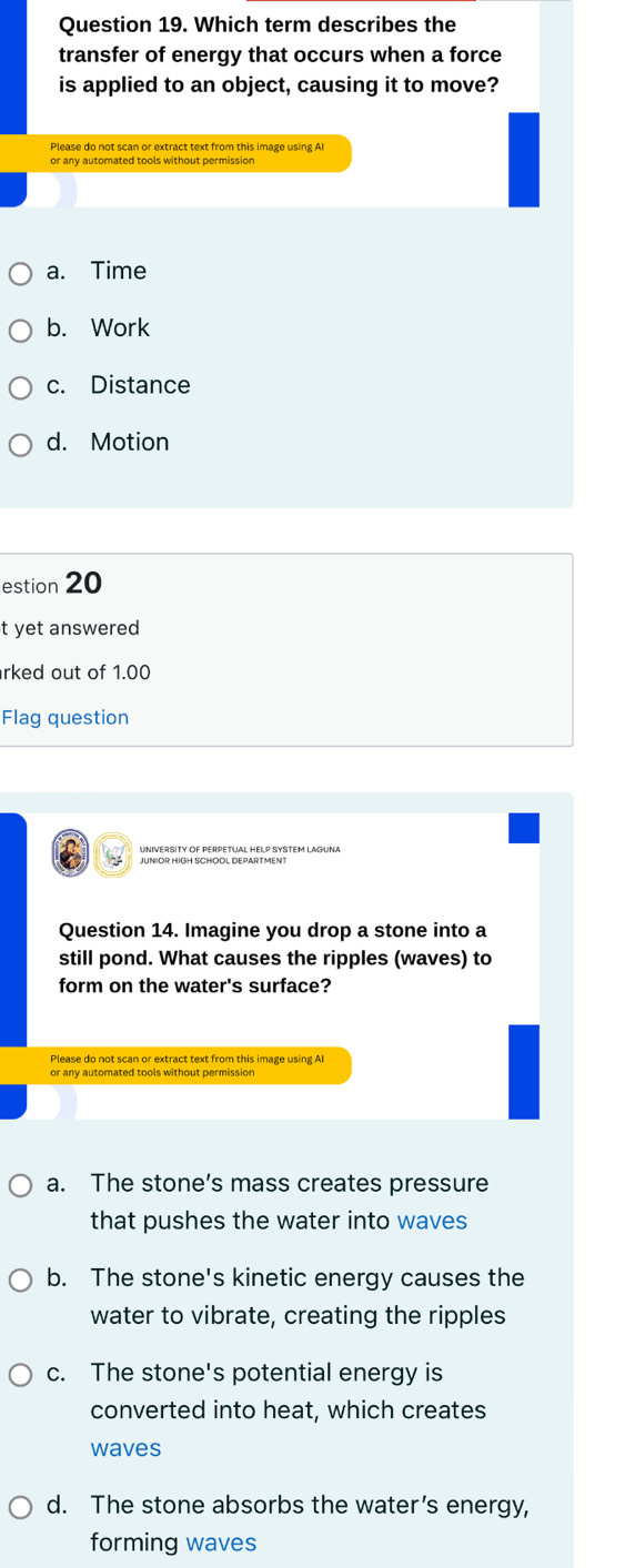 Which term describes the
transfer of energy that occurs when a force
is applied to an object, causing it to move?
Please do not scan or extract text from this image using AI
or any automated tools without permission
a. Time
b. Work
c. Distance
d. Motion
estion 20
t yet answered
rked out of 1.00
Flag question
Question 14. Imagine you drop a stone into a
still pond. What causes the ripples (waves) to
form on the water's surface?
Please do not scan or extract text from this image using AI
a. The stone’s mass creates pressure
that pushes the water into waves
b. The stone's kinetic energy causes the
water to vibrate, creating the ripples
c. The stone's potential energy is
converted into heat, which creates
waves
d. The stone absorbs the water’s energy,
forming waves