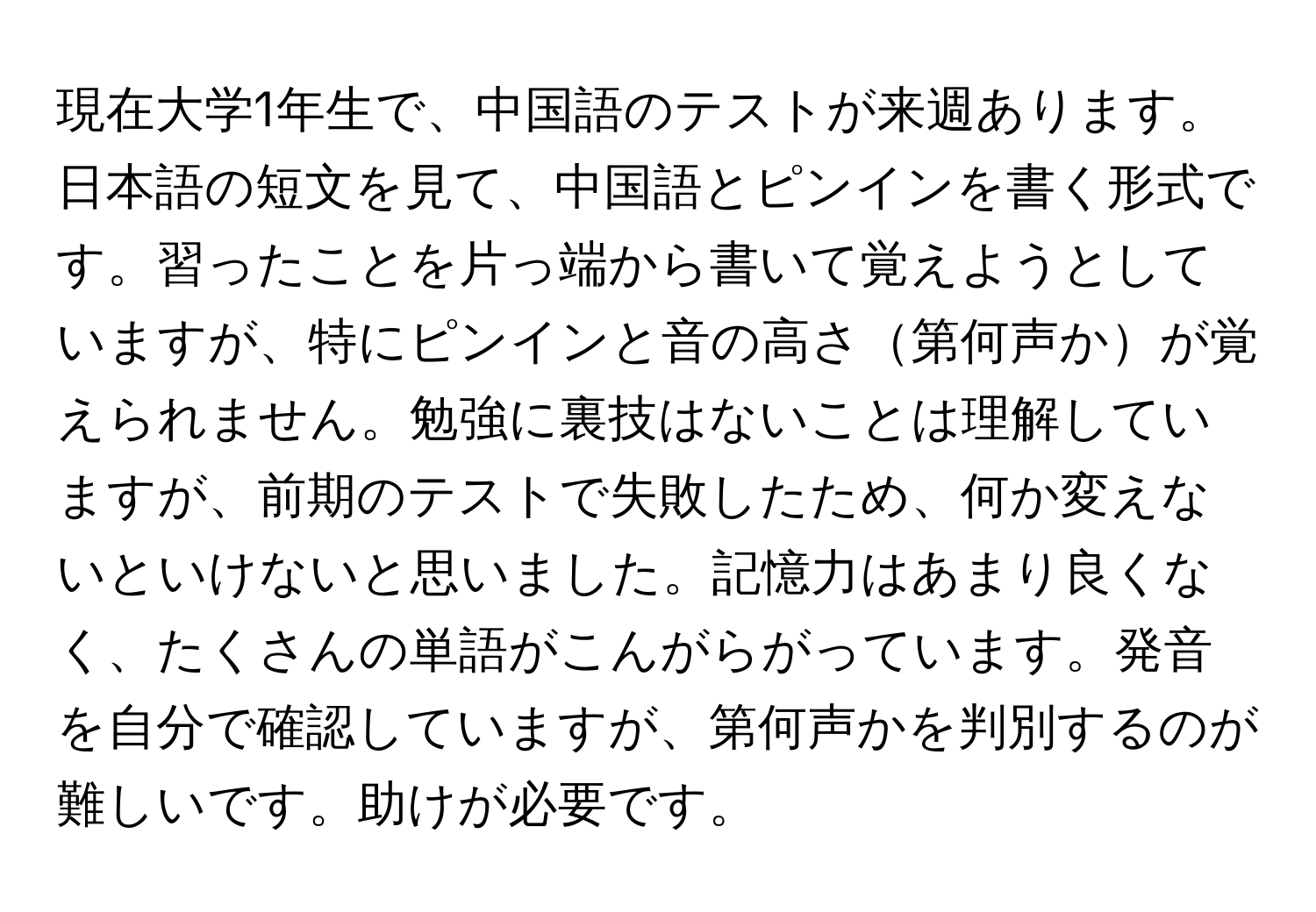 現在大学1年生で、中国語のテストが来週あります。日本語の短文を見て、中国語とピンインを書く形式です。習ったことを片っ端から書いて覚えようとしていますが、特にピンインと音の高さ第何声かが覚えられません。勉強に裏技はないことは理解していますが、前期のテストで失敗したため、何か変えないといけないと思いました。記憶力はあまり良くなく、たくさんの単語がこんがらがっています。発音を自分で確認していますが、第何声かを判別するのが難しいです。助けが必要です。