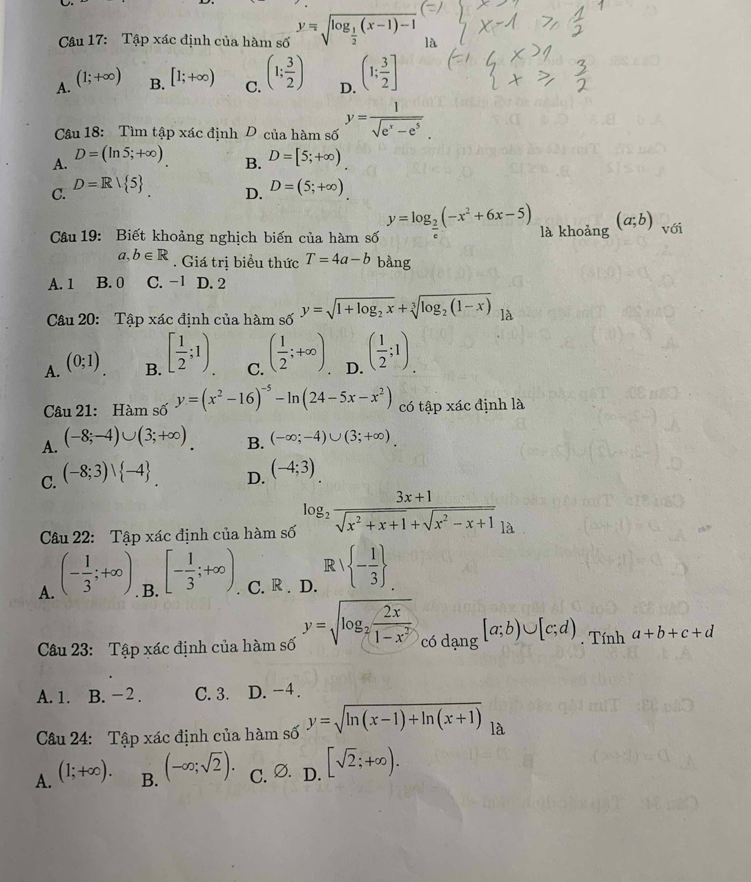 Tập xác định của hàm số y=sqrt(log _frac 1)2(x-1)-1
A. (1;+∈fty ) B. [1;+∈fty ) C. (1; 3/2 ) D. (1; 3/2 ]
Câu 18: Tìm tập xác định D của hàm số y= 1/sqrt(e^x-e^5) .
A. D=(ln 5;+∈fty ) D=[5;+∈fty )
B.
C. D=R/ 5 D=(5;+∈fty ).
D.
Câu 19: Biết khoảng nghịch biến của hàm số y=log _ 2/e (-x^2+6x-5) là khoảng (a;b) với
a,b∈ R Giá trị biểu thức T=4a-b bằng
A. 1 B. 0 C. -1 D. 2
Câu 20: Tập xác định của hàm số y=sqrt(1+log _2)x+sqrt[3](log _2)(1-x) là
A. (0;1)
B. [ 1/2 ;1)
C. ( 1/2 ;+∈fty )
D. ( 1/2 ;1).
Câu 21: Hàm số y=(x^2-16)^-5-ln (24-5x-x^2) có tập xác định là
A. (-8;-4)∪ (3;+∈fty )
B. (-∈fty ;-4)∪ (3;+∈fty ).
C. (-8;3)vee  -4 . D. (-4;3)
Câu 22: Tập xác định của hàm số log _2 (3x+1)/sqrt(x^2+x+1)+sqrt(x^2-x+1) _la
R  - 1/3 
A. (- 1/3 ;+∈fty ). B. [- 1/3 ;+∈fty ). C. R . D.
y=sqrt(log _2) 2x/1-x^2  có dạng
[a;b)∪ [c;d)
Câu 23: Tập xác định của hàm số Tính a+b+c+d
A. 1. B. − 2 . C. 3. D. -4.
Câu 24: Tập xác định của hàm số y=sqrt(ln (x-1)+ln (x+1)) là
A. (1;+∈fty ). C. Ø. . D. [sqrt(2);+∈fty ).
B. (-∈fty ;sqrt(2)).