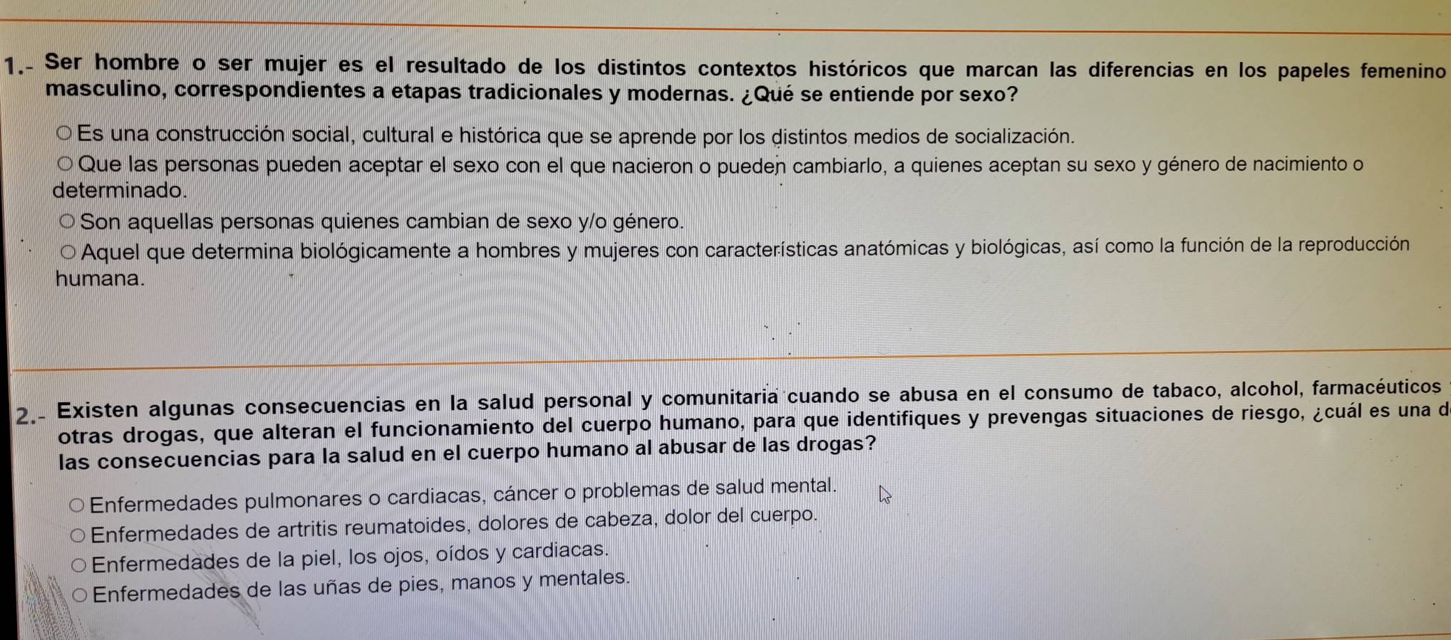 1.. Ser hombre o ser mujer es el resultado de los distintos contextos históricos que marcan las diferencias en los papeles femenino
masculino, correspondientes a etapas tradicionales y modernas. ¿Qué se entiende por sexo?
Es una construcción social, cultural e histórica que se aprende por los distintos medios de socialización.
Que las personas pueden aceptar el sexo con el que nacieron o puedeñ cambiarlo, a quienes aceptan su sexo y género de nacimiento o
determinado.
Son aquellas personas quienes cambian de sexo y/o género.
D Aquel que determina biológicamente a hombres y mujeres con características anatómicas y biológicas, así como la función de la reproducción
humana.
2. Existen algunas consecuencias en la salud personal y comunitaria cuando se abusa en el consumo de tabaco, alcohol, farmacéuticos
otras drogas, que alteran el funcionamiento del cuerpo humano, para que identifiques y prevengas situaciones de riesgo, ¿cuál es una de
las consecuencias para la salud en el cuerpo humano al abusar de las drogas?
Enfermedades pulmonares o cardiacas, cáncer o problemas de salud mental.
Enfermedades de artritis reumatoides, dolores de cabeza, dolor del cuerpo.
Enfermedades de la piel, los ojos, oídos y cardiacas.
Enfermedades de las uñas de pies, manos y mentales.