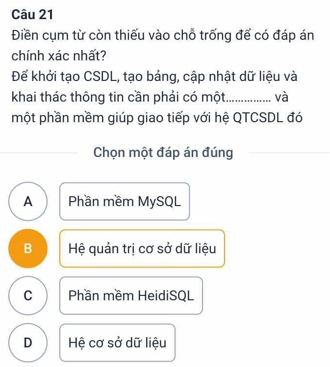 Điền cụm từ còn thiếu vào chỗ trống để có đáp án
chính xác nhất?
Để khởi tạo CSDL, tạo bảng, cập nhật dữ liệu và
khai thác thông tin cần phải có một_ và
một phần mềm giúp giao tiếp với hệ QTCSDL đó
Chọn một đáp án đúng
A Phần mềm MySQL
B Hệ quản trị cơ sở dữ liệu
C Phần mềm HeidiSQL
D Hệ cơ sở dữ liệu