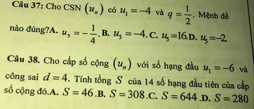 Cho CSN(u_n) có u_1=-4 và q= 1/2 . Mệnh đề
nào đúng?A. u_5=- 1/4 .B.u_5=-4. . C. u_5=16.D.u_5=-2
Câu 38. Cho cấp số cộng (u_n) với số hạng đầu u_1=-6 và
công sai d=4. Tính tổng Số của 14 số hạng đầu tiên của cấp
số cộng đó.A. S=46.B. S=308.C. S=644 .D. S=280