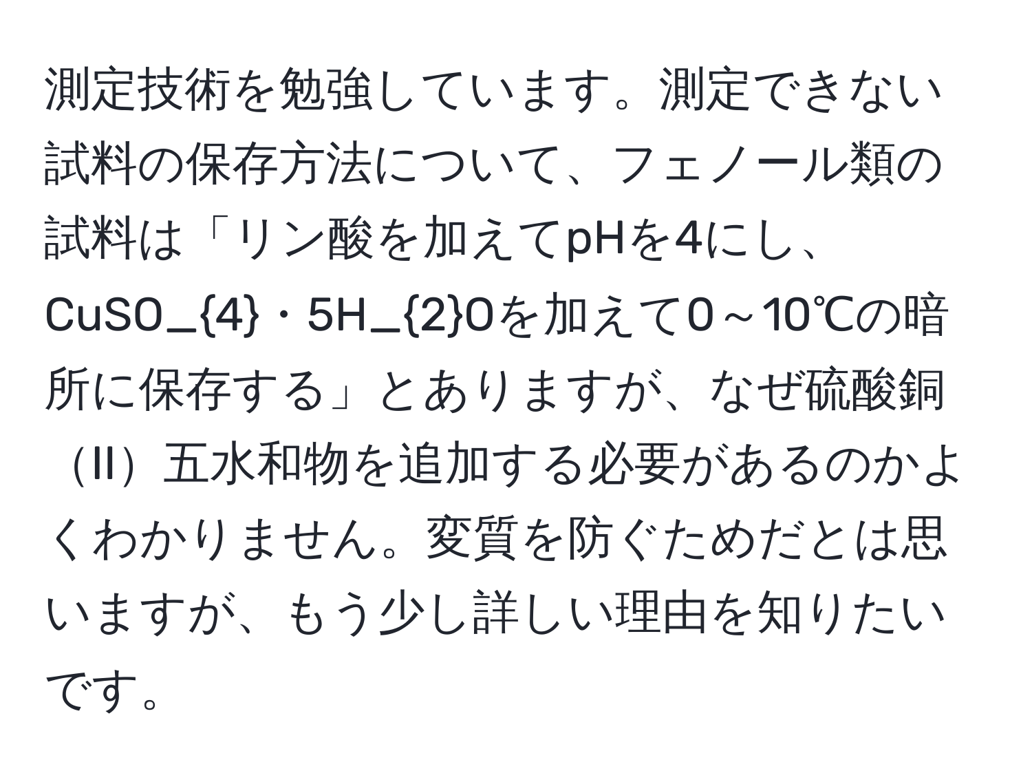 測定技術を勉強しています。測定できない試料の保存方法について、フェノール類の試料は「リン酸を加えてpHを4にし、CuSO_4・5H_2Oを加えて0～10℃の暗所に保存する」とありますが、なぜ硫酸銅II五水和物を追加する必要があるのかよくわかりません。変質を防ぐためだとは思いますが、もう少し詳しい理由を知りたいです。