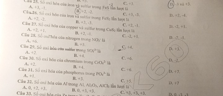 B. +5 C. +3.
-2 D. -3 và +3. 
Cầu 25. Số oxi hóa của iron và sulfur trong FeS lần lượt là
A. +3, -1. B. +2, -2. C. +3, -3. D. +2, -4.
Câu 26. Số oxi hóa của iron và sulfur trong FeS_2 lần lượt là
A. +2, -2. B. +3, -3. C. +2, -1. D. -2, +1.
Câu 27. Số oxi hỏa của copper và sulfur trong CuS_2 lần lượt là
A. +2, +1. B. +2, -1.
Câu 28. Số oxỉ hóa của nitrogen trong NO_3 là C. -2, +1. D. -2. -1.
A. +6. B. +5.
C. +4
Câu 29. Số oxi hóa của sulfur trong SO_4^((2-)la
D. +3.
A. +2. B. +4. C. +6. D. -2,
Câu 30. Số oxi hóa của chromium trong CrO_4^(2-) là
A. +2. B. +4. C. +6.
D. +7.
Câu 31. Số oxi hóa của phosphorus trong PO_4^(3-) là
A. +1. B. +3. C. +5. D. +7
Câu 32. Số oxi hóa của Al trong Al, Al_2)O_3 , AICl₃ lần lượt là
A. 0, +2, +3. B. 0, +3, +3. C. +3, +3, +3.
Câu 33. Số oxi hóa của Zn tr D. 0 -3 -3