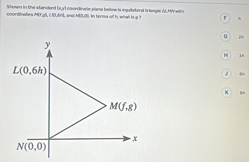 Shown in the standard (x,y) coordinate plane below is equilateral triangle △ LMN with
coordinates M(f,g),L(0,6h) , and N(0,0). In terms of h, what is g ?
F h
G . 2h
H 3h
J 6h
K 8h