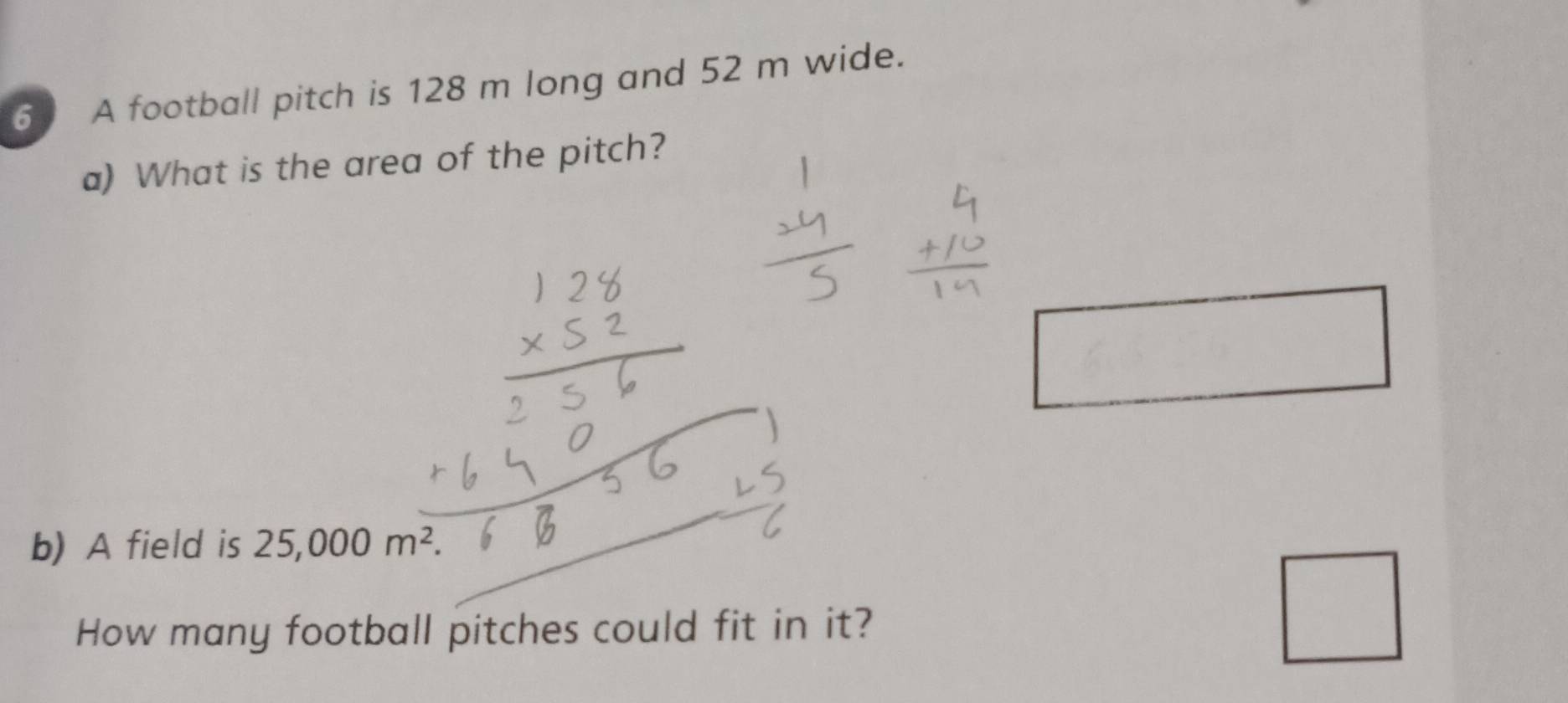 A football pitch is 128 m long and 52 m wide. 
a) What is the area of the pitch? 
□ 
b) A field is 25,000m^2. 
How many football pitches could fit in it? 
□