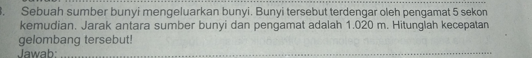 Sebuah sumber bunyi mengeluarkan bunyi. Bunyi tersebut terdengar oleh pengamat 5 sekon 
kemudian. Jarak antara sumber bunyi dan pengamat adalah 1.020 m. Hitunglah kecepatan 
gelombang tersebut! 
Jawab:_