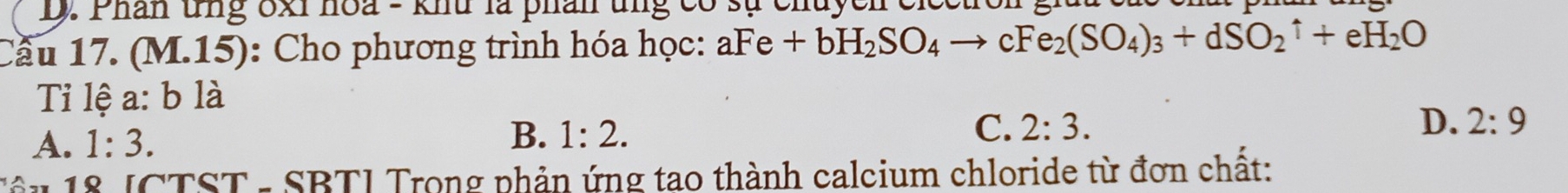 Phân tng ốxi hoa - khu là phân ung có sự chuycn ci
Cầu 17. (M.15): Cho phương trình hóa học: aFe+bH_2SO_4to cFe_2(SO_4)_3+dSO_2uparrow +eH_2O
Tỉ lệ a:b là
A. 1:3. B. 1:2.
C. 2:3. D. 2:9
T ậ u 1 8 [CTST - SBTI Trong phản ứng tao thành calcium chloride từ đơn chất: