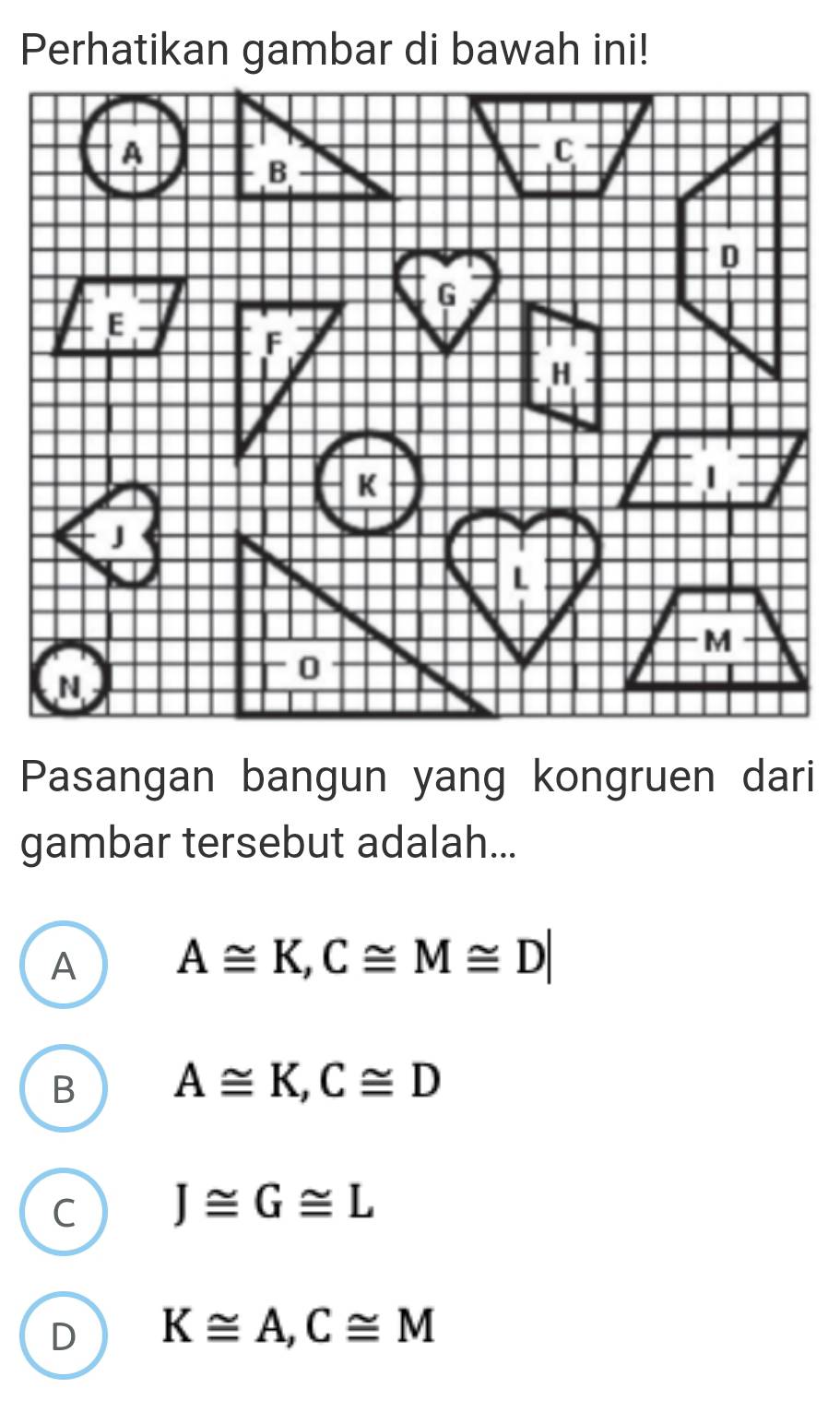 Perhatikan gambar di bawah ini!
Pasangan bangun yang kongruen dari
gambar tersebut adalah...
A A≌ K, C≌ M≌ D|
B A≌ K, C≌ D
C J≌ G≌ L
D K≌ A, C≌ M