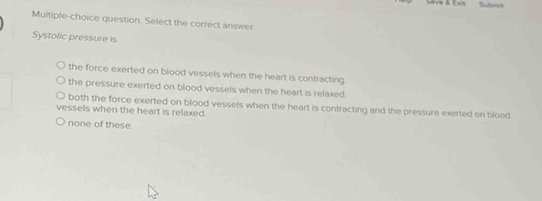 Save & Exit Submit
Multiple-choice question. Select the correct answer
Systolic pressure is
the force exerted on blood vessels when the heart is contracting
the pressure exerted on blood vessels when the heart is relaxed.
both the force exerted on blood vessels when the heart is contracting and the pressure exerted on blood
vessels when the heart is relaxed.
none of these.