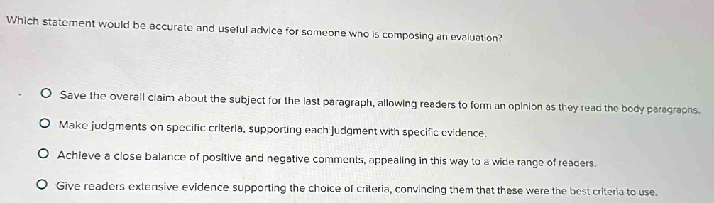 Which statement would be accurate and useful advice for someone who is composing an evaluation?
Save the overall claim about the subject for the last paragraph, allowing readers to form an opinion as they read the body paragraphs.
Make judgments on specific criteria, supporting each judgment with specific evidence.
Achieve a close balance of positive and negative comments, appealing in this way to a wide range of readers.
Give readers extensive evidence supporting the choice of criteria, convincing them that these were the best criteria to use.