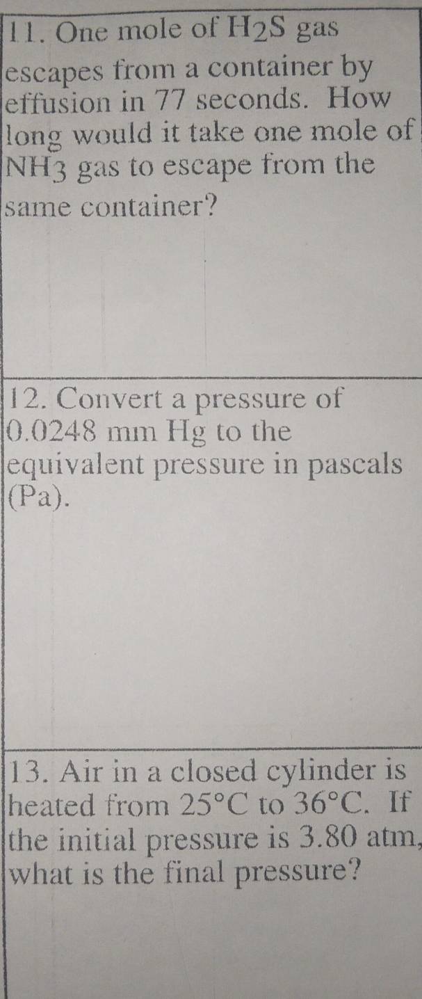 One mole of . H_2 S gas 
escapes from a container by 
effusion in 77 seconds. How 
long would it take one mole of
NH3 gas to escape from the 
same container? 
12. Convert a pressure of
0.0248 mm Hg to the 
equivalent pressure in pascals 
(Pa). 
13. Air in a closed cylinder is 
heated from 25°C to 36°C. If 
the initial pressure is 3.80 atm, 
what is the final pressure?