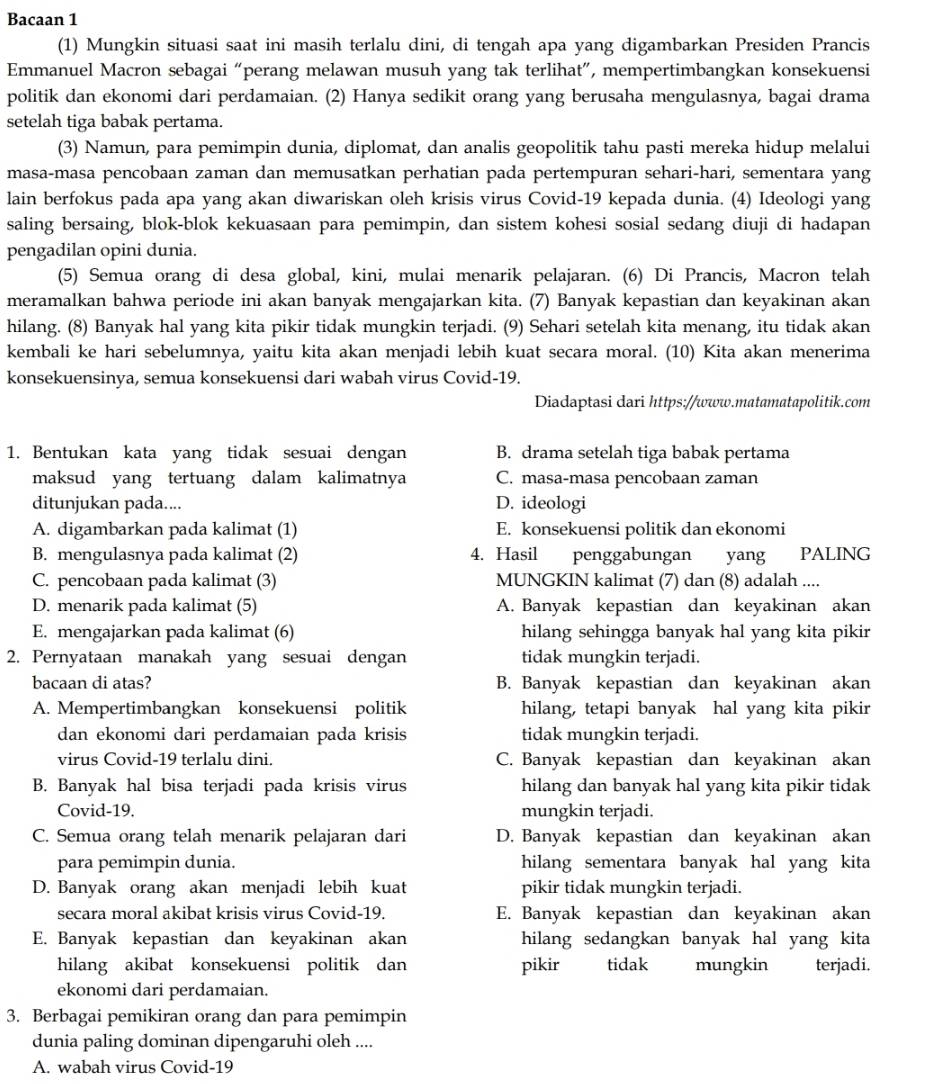 Bacaan 1
(1) Mungkin situasi saat ini masih terlalu dini, di tengah apa yang digambarkan Presiden Prancis
Emmanuel Macron sebagai “perang melawan musuh yang tak terlihat”, mempertimbangkan konsekuensi
politik dan ekonomi dari perdamaian. (2) Hanya sedikit orang yang berusaha mengulasnya, bagai drama
setelah tiga babak pertama.
(3) Namun, para pemimpin dunia, diplomat, dan analis geopolitik tahu pasti mereka hidup melalui
masa-masa pencobaan zaman dan memusatkan perhatian pada pertempuran sehari-hari, sementara yang
lain berfokus pada apa yang akan diwariskan oleh krisis virus Covid-19 kepada dunia. (4) Ideologi yang
saling bersaing, blok-blok kekuasaan para pemimpin, dan sistem kohesi sosial sedang diuji di hadapan
pengadilan opini dunia.
(5) Semua orang di desa global, kini, mulai menarik pelajaran. (6) Di Prancis, Macron telah
meramalkan bahwa periode ini akan banyak mengajarkan kita. (7) Banyak kepastian dan keyakinan akan
hilang. (8) Banyak hal yang kita pikir tidak mungkin terjadi. (9) Sehari setelah kita menang, itu tidak akan
kembali ke hari sebelumnya, yaitu kita akan menjadi lebih kuat secara moral. (10) Kita akan menerima
konsekuensinya, semua konsekuensi dari wabah virus Covid-19.
Diadaptasi dari https://www.matamatapolitik.com
1. Bentukan kata yang tidak sesuai dengan B. drama setelah tiga babak pertama
maksud yang tertuang dalam kalimatnya C. masa-masa pencobaan zaman
ditunjukan pada.... D. ideologi
A. digambarkan pada kalimat (1) E. konsekuensi politik dan ekonomi
B. mengulasnya pada kalimat (2) 4. Hasil penggabungan yang PALING
C. pencobaan pada kalimat (3) MUNGKIN kalimat (7) dan (8) adalah ....
D. menarik pada kalimat (5) A. Banyak kepastian dan keyakinan akan
E. mengajarkan pada kalimat (6) hilang sehingga banyak hal yang kita pikir
2. Pernyataan manakah yang sesuai dengan tidak mungkin terjadi.
bacaan di atas? B. Banyak kepastian dan keyakinan akan
A. Mempertimbangkan konsekuensi politik hilang, tetapi banyak hal yang kita pikir
dan ekonomi dari perdamaian pada krisis tidak mungkin terjadi.
virus Covid-19 terlalu dini. C. Banyak kepastian dan keyakinan akan
B. Banyak hal bisa terjadi pada krisis virus hilang dan banyak hal yang kita pikir tidak
Covid-19. mungkin terjadi.
C. Semua orang telah menarik pelajaran dari D. Banyak kepastian dan keyakinan akan
para pemimpin dunia. hilang sementara banyak hal yang kita
D. Banyak orang akan menjadi lebih kuat pikir tidak mungkin terjadi.
secara moral akibat krisis virus Covid-19. E. Banyak kepastian dan keyakinan akan
E. Banyak kepastian dan keyakinan akan hilang sedangkan banyak hal yang kita
hilang akibat konsekuensi politik dan pikir tidak mungkin terjadi.
ekonomi dari perdamaian.
3. Berbagai pemikiran orang dan para pemimpin
dunia paling dominan dipengaruhi oleh ....
A. wabah virus Covid-19