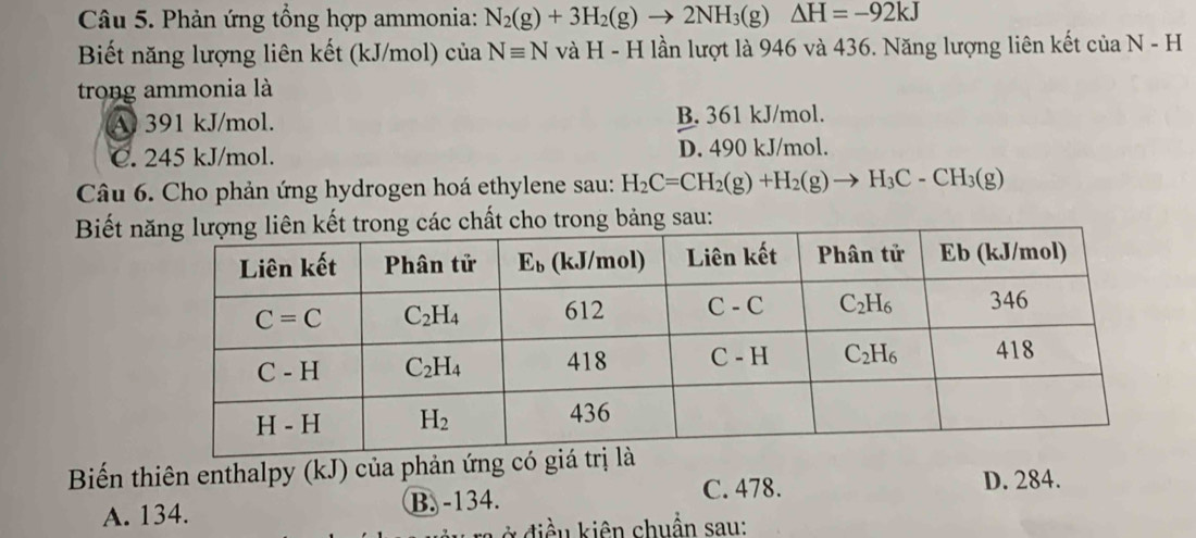 Phản ứng tổng hợp ammonia: N_2(g)+3H_2(g)to 2NH_3(g)△ H=-92kJ
Biết năng lượng liên kết (kJ/mol) của Nequiv N và H - H lần lượt là 946 và 436. Năng lượng liên kết của N-H
trong ammonia là
A 391 kJ/mol. B. 361 kJ/mol.
C. 245 kJ/mol. D. 490 kJ/mol.
Câu 6. Cho phản ứng hydrogen hoá ethylene sau: H_2C=CH_2(g)+H_2(g)to H_3C-CH_3(g)
Biết n chất cho trong bảng sau:
Biến thiên enthalpy (kJ) của phản ứng D. 284.
A. 134. B. -134.
C. 478.
*  d ề u   iên chuẩn sau: