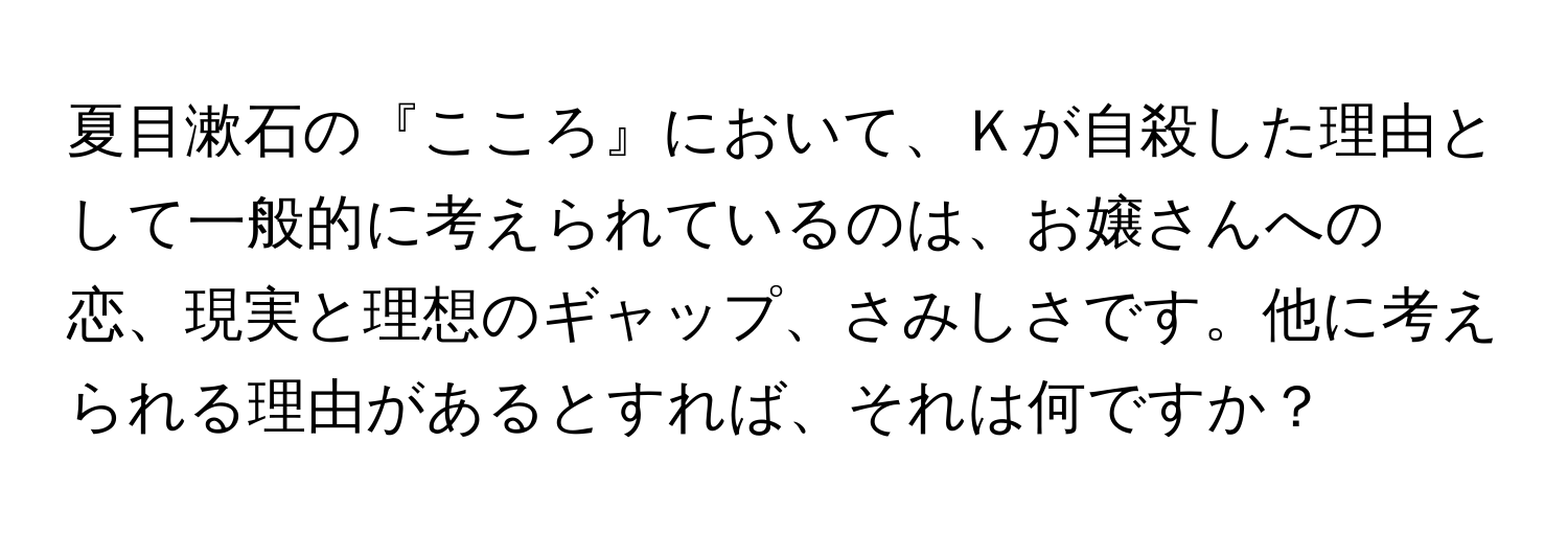 夏目漱石の『こころ』において、Ｋが自殺した理由として一般的に考えられているのは、お嬢さんへの恋、現実と理想のギャップ、さみしさです。他に考えられる理由があるとすれば、それは何ですか？