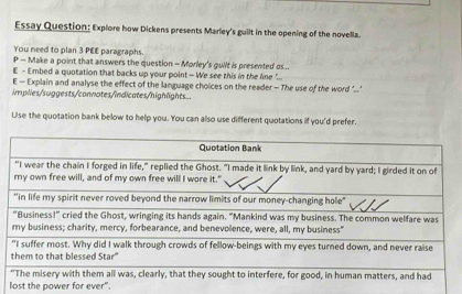 Essay Question: Explore how Dickens presents Marley's guilt in the opening of the novella. 
You need to plan 3 PEE paragraphs. 
P - Make a point that answers the question - Morley's guilt is presented s... 
E - Embed a quotation that backs up your point — We see this in the line " 
E — Explain and analyse the effect of the language choices on the reader - The use of the word ’.." 
implies/suggests/connotes/indicates/highlights.. 
Use the quotation bank below to help you. You can also use different quotations if you'd prefer. 
lost the power for ever".