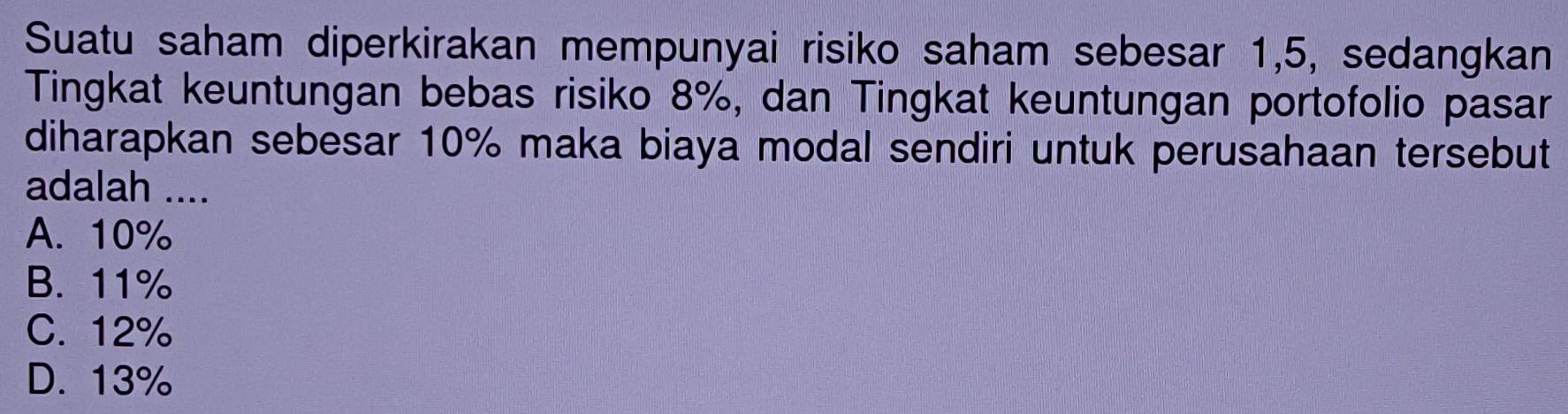 Suatu saham diperkirakan mempunyai risiko saham sebesar 1,5, sedangkan
Tingkat keuntungan bebas risiko 8%, dan Tingkat keuntungan portofolio pasar
diharapkan sebesar 10% maka biaya modal sendiri untuk perusahaan tersebut
adalah ....
A. 10%
B. 11%
C. 12%
D. 13%