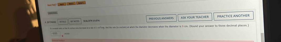 Need Help? 
sone tom 
4. [0/1 Points] DETAILS MY NOTES SCALCET9 3.9.014 PREVIOUS ANSWERS ASK YOUR TEACHER PRACTICE ANOTHER 
T oatel win s thad in srtice area decreases at a rate of 2 cm³/min, find the rate (in cm/min) at which the diameter decreases when the diameter is 9 cm. (Round your answer to three decimal places.) 
as cm/ein 
Enecal Fediosch