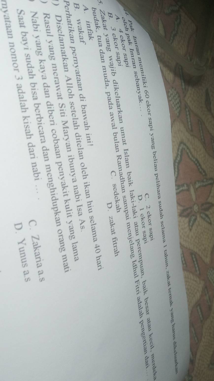 Pak Imran memiliki 60 ekor sapi yang beliau pelihara sudah selama 1 tahun, zakat ternak yang harus dikeluarkan
C. 2 ekor sapi
olch pak Imran sebanyak….. .
D. 1 ekor sapi
5. Zakat yang wajib dikeluarkan umat Islam baik laki-laki atau perempuan, baik besar atau kecil, merdeka
budak, tua dan muda, pada awal bulan Ramadhan sampai menjelang Idhul Fitri adalah pengertian dari...
A. 4 ekor sapi
C. sedekah
B. 3 ekor sapi
D. zakat fitrah
A. infak
B. wakaf
) Diselamatkan Alloh setelah ditelan oleh ikan hiu selama 40 hari
Perhatikan pernyataan di bawah ini!
) Rasul yang merawat Siti Maryan ibunya nabi Isa As
Nabi yang kaya dan diberi cobaan penyakit kulit yang lama
Saat bayi sudah bisa berbicara dan menghidupkan orang mati
C. Zakaria a.s
D. Yunus a.s
nyataan nomor 3 adalah kisah dari nabi ... .