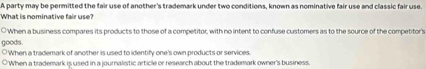 A party may be permitted the fair use of another's trademark under two conditions, known as nominative fair use and classic fair use.
What is nominative fair use?
When a business compares its products to those of a competitor, with no intent to confuse customers as to the source of the competitor's
goods.
When a trademark of another is used to identify one's own products or services.
When a trademark is used in a journalistic article or research about the trademark owner's business.