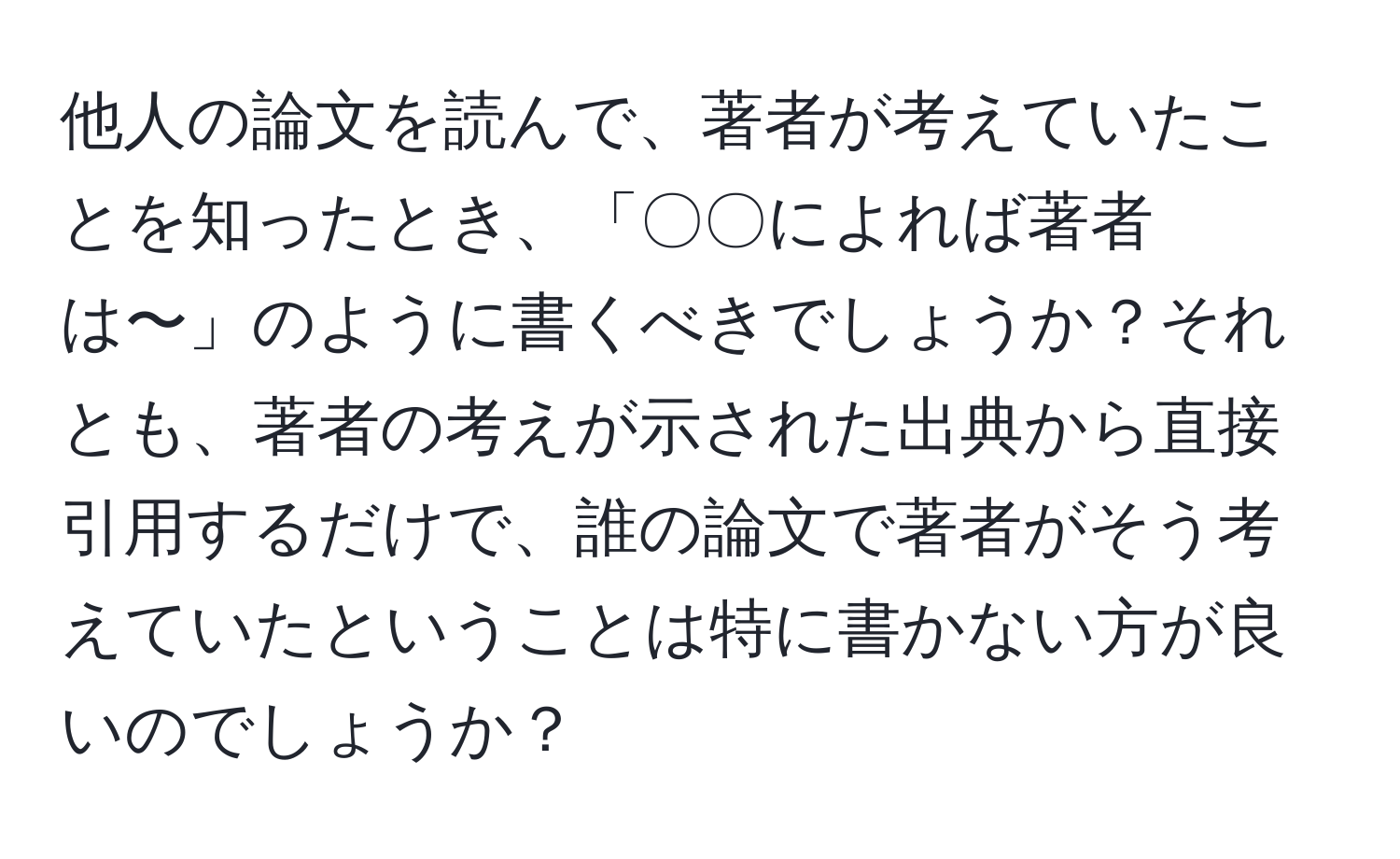 他人の論文を読んで、著者が考えていたことを知ったとき、「〇〇によれば著者は〜」のように書くべきでしょうか？それとも、著者の考えが示された出典から直接引用するだけで、誰の論文で著者がそう考えていたということは特に書かない方が良いのでしょうか？