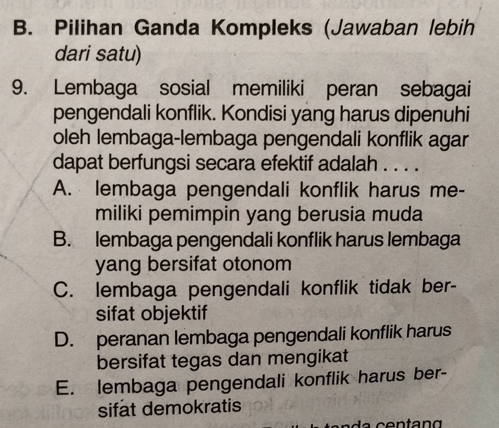 B. Pilihan Ganda Kompleks (Jawaban lebih
dari satu)
9. Lembaga sosial memiliki peran sebagai
pengendali konflik. Kondisi yang harus dipenuhi
oleh lembaga-lembaga pengendali konflik agar
dapat berfungsi secara efektif adalah . . . .
A. lembaga pengendali konflik harus me-
miliki pemimpin yang berusia muda
B. lembaga pengendali konflik harus lembaga
yang bersifat otonom
C. lembaga pengendali konflik tidak ber-
sifat objektif
D. peranan lembaga pengendali konflik harus
bersifat tegas dan mengikat
E. lembaga pengendali konflik harus ber-
sifat demokratis