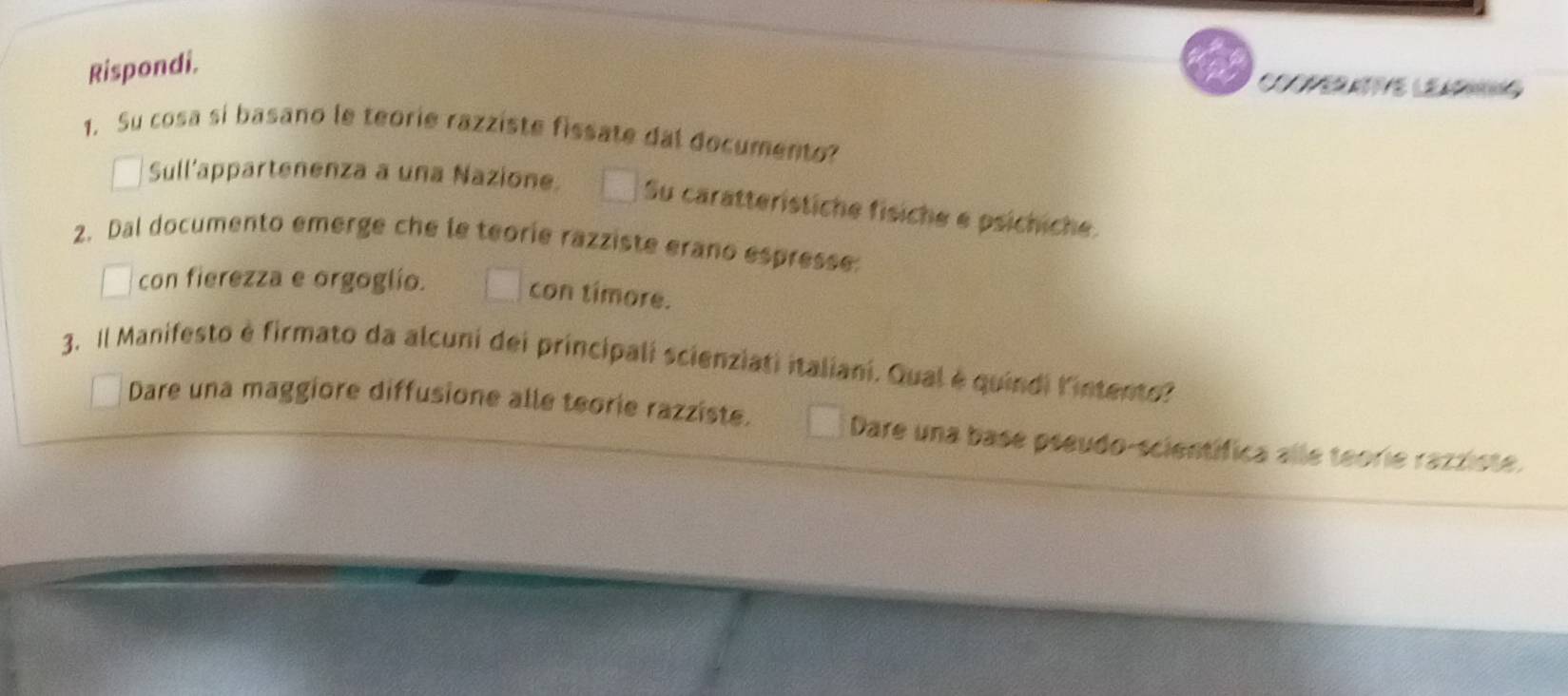 Rispondi.
Coper t e le
1. Su cosa si basano le teorie razziste fissate dal documento?
Sull’appartenenza a una Nazione. Su caratterístiche fisiche e psichiche.
2. Dal documento emerge che le teorie razziste erano espresse:
con fierezza e orgoglío.
con timore.
3. Il Manifesto è firmato da alcuni dei principali scienziati italiani. Qual é quindi l'intento?
Dare una maggiore diffusione alle teorie razziste. Dare una base pseudo-scientífica alle teorie razziste.