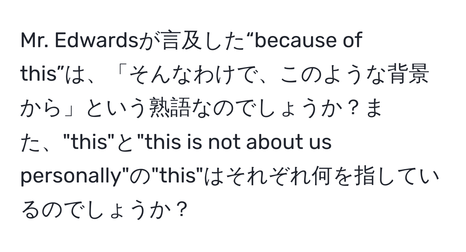 Mr. Edwardsが言及した“because of this”は、「そんなわけで、このような背景から」という熟語なのでしょうか？また、"this"と"this is not about us personally"の"this"はそれぞれ何を指しているのでしょうか？