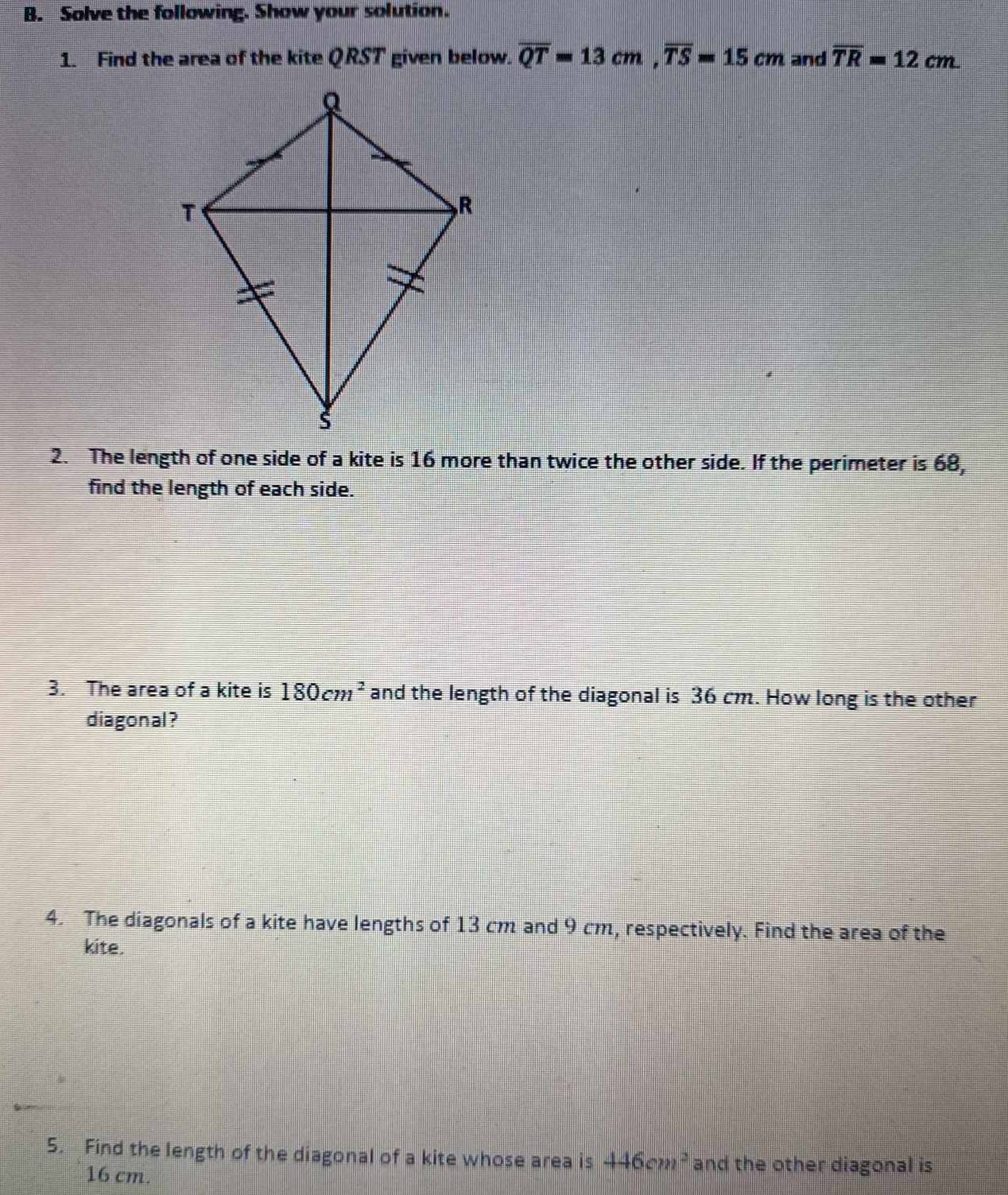 Solve the following. Show your solution. 
1. Find the area of the kite QRST given below. overline QT=13cm, overline TS=15cm and overline TR=12cm. 
2. The length of one side of a kite is 16 more than twice the other side. If the perimeter is 68, 
find the length of each side. 
3. The area of a kite is 180cm^2 and the length of the diagonal is 36 cm. How long is the other 
diagonal? 
4. The diagonals of a kite have lengths of 13 cm and 9 cm, respectively. Find the area of the 
kite. 
5. Find the length of the diagonal of a kite whose area is 446cm^2 and the other diagonal is
16 cm.