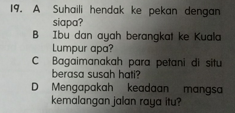 A Suhaili hendak ke pekan dengan
siapa?
B Ibu dan ayah berangkat ke Kuala
Lumpur apa?
C Bagaimanakah para petani di situ
berasa susah hati?
D Mengapakah keadaan mangsa
kemalangan jalan raya itu?