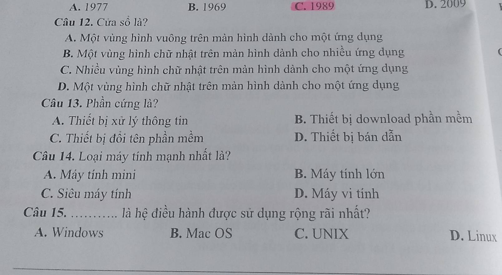 A. 1977 B. 1969 C. 1989 D. 2009
Câu 12. Cửa số là?
A. Một vùng hình vuông trên màn hình dành cho một ứng dụng
B. Một vùng hình chữ nhật trên màn hình dành cho nhiều ứng dụng
C. Nhiều vùng hình chữ nhật trên màn hình dành cho một ứng dụng
D. Một vùng hình chữ nhật trên màn hình dành cho một ứng dụng
Câu 13. Phần cứng là?
A. Thiết bị xử lý thông tin B. Thiết bị download phần mềm
C. Thiết bị đổi tên phần mềm D. Thiết bị bán dẫn
Câu 14. Loại máy tính mạnh nhất là?
A. Máy tính mini B. Máy tính lớn
C. Siêu máy tính D. Máy vi tính
Câu 15. _ là hệ điều hành được sử dụng rộng rãi nhất?
A. Windows B. Mac OS C. UNIX D. Linux