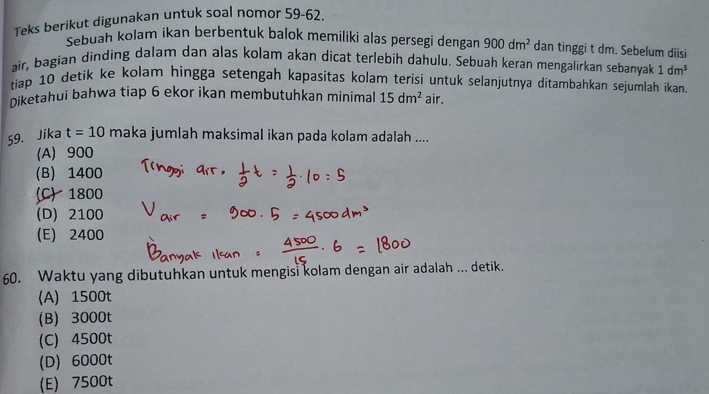 Teks berikut digunakan untuk soal nomor 59-62.
Sebuah kolam ikan berbentuk balok memiliki alas persegi dengan 900dm^2 dan tinggi t dm. Sebelum diisi
air, bagian dinding dalam dan alas kolam akan dicat terlebih dahulu. Sebuah keran mengalirkan sebanyak 1dm^3
tiap 10 detik ke kolam hingga setengah kapasitas kolam terisi untuk selanjutnya ditambahkan sejumlah ikan.
Diketahui bahwa tiap 6 ekor ikan membutuhkan minimal 15dm^2 air.
59. Jika t=10 maka jumlah maksimal ikan pada kolam adalah ....
(A) 900
(B) 1400
(C) 1800
(D) 2100
(E) 2400
60. Waktu yang dibutuhkan untuk mengisi kolam dengan air adalah ... detik.
(A) 1500t
(B) 3000t
(C) 4500t
(D) 6000t
(E) 7500t