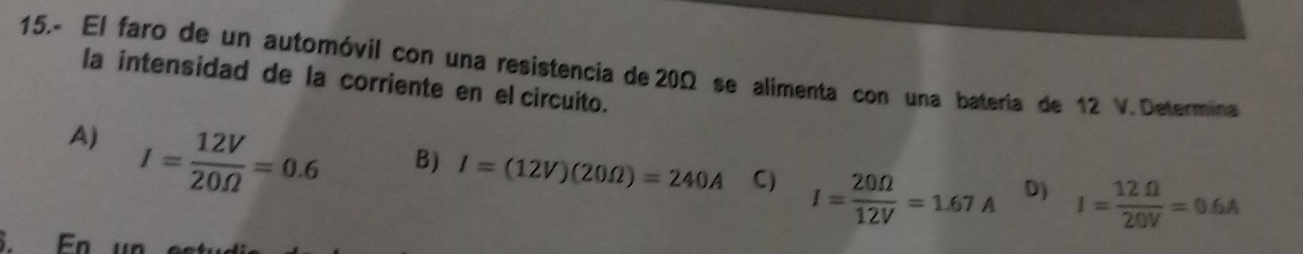 15.- El faro de un automóvil con una resistencia de 20Ω se alimenta con una batería de 12 V. Determina
la intensidad de la corriente en el circuito.
A) I= 12V/20Omega  =0.6
B) I=(12V)(20Omega )=240A C) I= 20Omega /12V =1.67A D) I= 12Omega /20V =0.6A