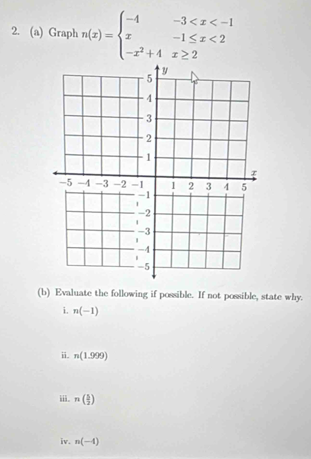 Graph n(x)=beginarrayl -4-3 <2 -x^2+4x≥ 2endarray.
(b) Evaluate the following if possible. If not possible, state why. 
i. n(-1)
ⅱ. n(1.999)
iii. n( 5/2 )
iv. n(-4)